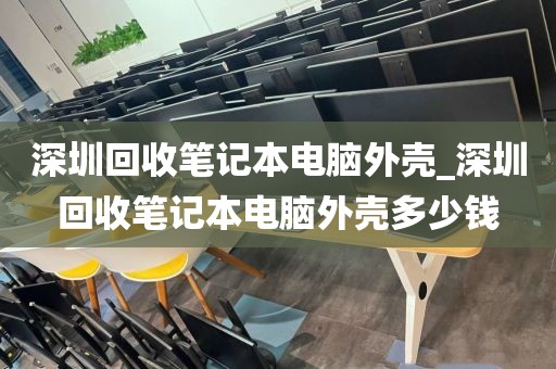 深圳回收笔记本电脑外壳_深圳回收笔记本电脑外壳多少钱