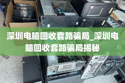 深圳电脑回收套路骗局_深圳电脑回收套路骗局揭秘