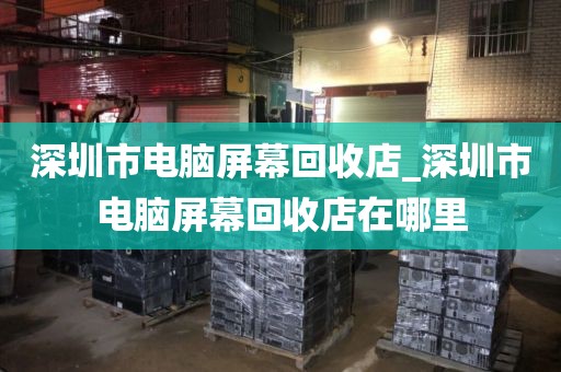 深圳市电脑屏幕回收店_深圳市电脑屏幕回收店在哪里