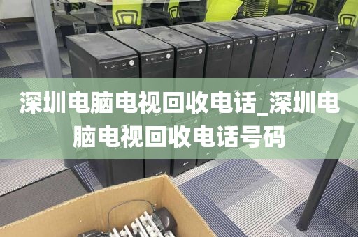 深圳电脑电视回收电话_深圳电脑电视回收电话号码