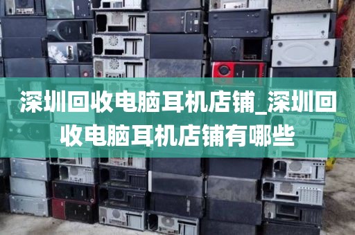 深圳回收电脑耳机店铺_深圳回收电脑耳机店铺有哪些