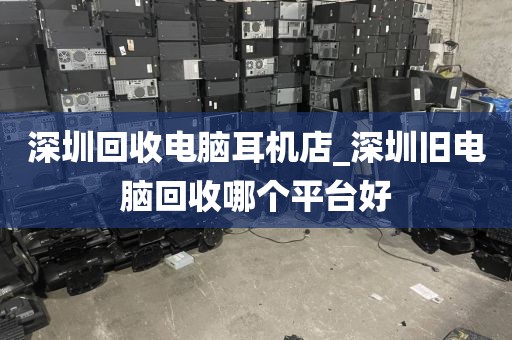 深圳回收电脑耳机店_深圳旧电脑回收哪个平台好