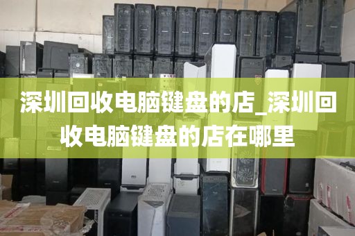 深圳回收电脑键盘的店_深圳回收电脑键盘的店在哪里