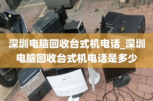 深圳电脑回收台式机电话_深圳电脑回收台式机电话是多少