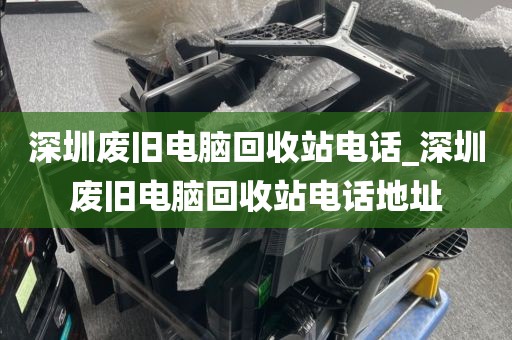 深圳废旧电脑回收站电话_深圳废旧电脑回收站电话地址