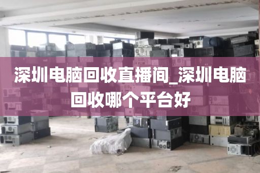 深圳电脑回收直播间_深圳电脑回收哪个平台好