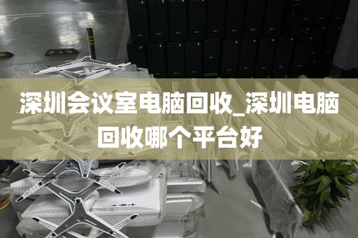 深圳会议室电脑回收_深圳电脑回收哪个平台好